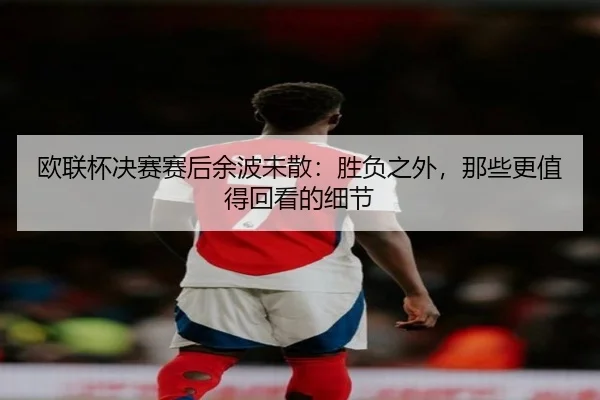 欧联杯决赛赛后余波未散：胜负之外，那些更值得回看的细节