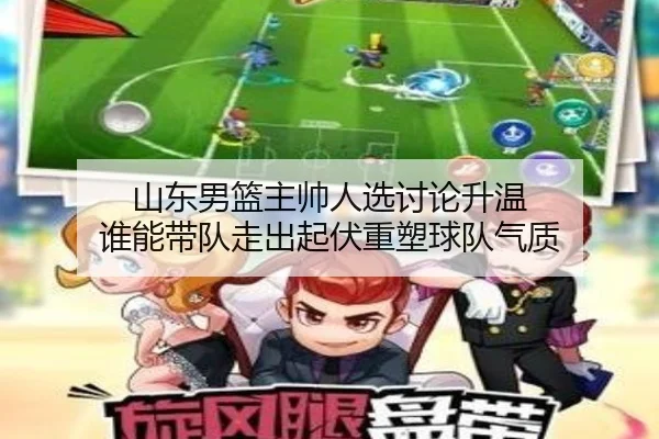 山东男篮主帅人选讨论升温 谁能带队走出起伏重塑球队气质 - YOBOsports